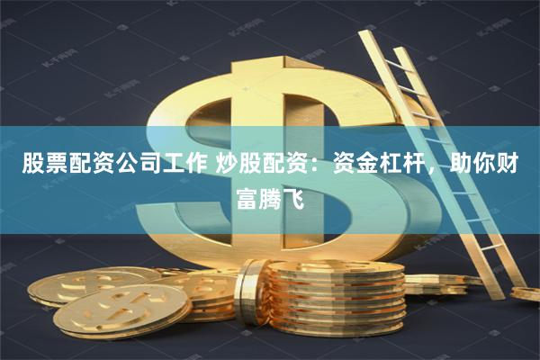 股票配资公司工作 炒股配资：资金杠杆，助你财富腾飞