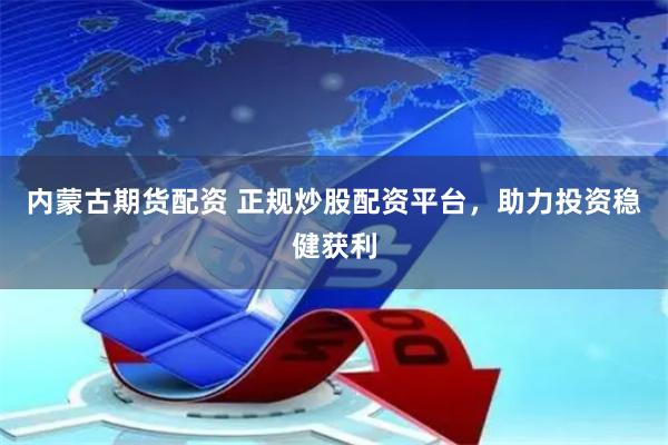 内蒙古期货配资 正规炒股配资平台，助力投资稳健获利
