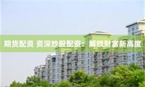 期货配资 资深炒股配资：解锁财富新高度