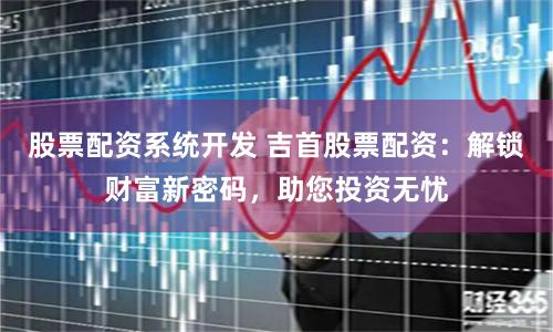 股票配资系统开发 吉首股票配资：解锁财富新密码，助您投资无忧